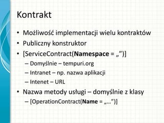 Kontrakt
• Możliwośd implementacji wielu kontraktów
• Publiczny konstruktor
• [ServiceContract(Namespace = „”)+
– Domyślnie – tempuri.org
– Intranet – np. nazwa aplikacji
– Intenet – URL
• Nazwa metody usługi – domyślnie z klasy
– [OperationContract(Name = „…”)+
 