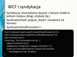 WCF i syndykacja
Syndykacja: Gromadzenie danych z różnych źródeł w
jednym miejscu (blogi, artykuły itp.)
SyndicationFeed: pojęcie „feedu” niezależne od
formatu
SyndicationFeedFormatter<>
[ServiceKnownType(typeof(Atom10FeedFormatter))]
[ServiceKnownType(typeof(Rss20FeedFormatter))]
[ServiceContract]
interface IPictureSyndication {
[OperationContract]
[WebGet(UriTemplate=“Images/{format}")]
SyndicationFeedFormatter<SyndicationFeed>
GetImage(String format);
}
 