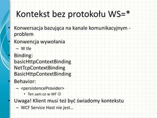 Kontekst bez protokołu WS=*
• Konwersacja bazująca na kanale komunikacyjnym -
problem
• Konwencja wywołania
– W tle
• Binding:
basicHttpContextBinding
NetTcpContextBinding
BasicHttpContextBinding
• Behavior:
– <persistenceProvider>
• Ten sam co w WF 
• Uwaga! Klient musi też byd świadomy kontekstu
– WCF Service Host nie jest…
 