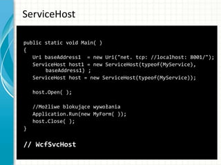 ServiceHost
public static void Main( )
{
Uri baseAddress1 = new Uri("net. tcp: //localhost: 8001/");
ServiceHost host1 = new ServiceHost(typeof(MyService),
baseAddress1) ;
ServiceHost host = new ServiceHost(typeof(MyService));
host.Open( );
//Możliwe blokujące wywołania
Application.Run(new MyForm( ));
host.Close( );
}
// WcfSvcHost
 