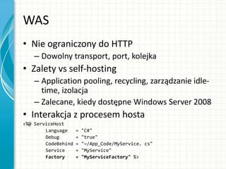 WAS
• Nie ograniczony do HTTP
– Dowolny transport, port, kolejka
• Zalety vs self-hosting
– Application pooling, recycling, zarządzanie idle-
time, izolacja
– Zalecane, kiedy dostępne Windows Server 2008
• Interakcja z procesem hosta
<%@ ServiceHost
Language = "C#"
Debug = "true"
CodeBehind = "~/App_Code/MyService. cs"
Service = "MyService"
Factory = "MyServiceFactory" %>
 