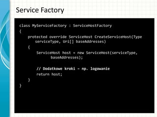 Service Factory
class MyServiceFactory : ServiceHostFactory
{
protected override ServiceHost CreateServiceHost(Type
serviceType, Uri[] baseAddresses)
{
ServiceHost host = new ServiceHost(serviceType,
baseAddresses);
// Dodatkowe kroki – np. logowanie
return host;
}
}
 