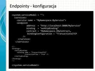 Endpointy - konfiguracja
<system.serviceModel = "">
<services>
<service name = "MyNamespace.MyService">
<endpoint
address = "http://localhost:8000/MyService"
binding = "wsHttpBinding"
contract = "MyNamespace.IMyContract„
bindingConfiguration = "TransactionalTCP
/>
</service>
</services>
<!–-
<bindings>
<netTcpBinding>
<binding name = "TransactionalTCP"
transactionFlow = "true" />
</netTcpBinding>
</bindings>
-->
</system.serviceModel>
 