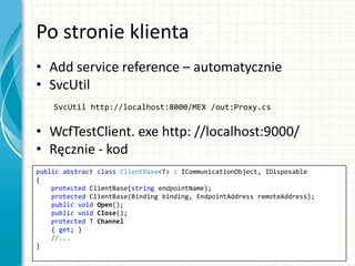 Po stronie klienta
• Add service reference – automatycznie
• SvcUtil
SvcUtil http://localhost:8000/MEX /out:Proxy.cs
• WcfTestClient. exe http: //localhost:9000/
• Ręcznie - kod
public abstract class ClientBase<T> : ICommunicationObject, IDisposable
{
protected ClientBase(string endpointName);
protected ClientBase(Binding binding, EndpointAddress remoteAddress);
public void Open();
public void Close();
protected T Channel
{ get; }
//...
}
 
