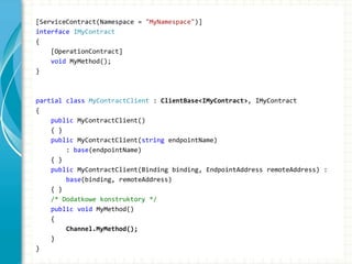 [ServiceContract(Namespace = "MyNamespace")]
interface IMyContract
{
[OperationContract]
void MyMethod();
}
partial class MyContractClient : ClientBase<IMyContract>, IMyContract
{
public MyContractClient()
{ }
public MyContractClient(string endpointName)
: base(endpointName)
{ }
public MyContractClient(Binding binding, EndpointAddress remoteAddress) :
base(binding, remoteAddress)
{ }
/* Dodatkowe konstruktory */
public void MyMethod()
{
Channel.MyMethod();
}
}
 