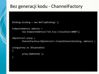 Bez generacji kodu - ChannelFactory
Binding binding = new NetTcpBinding( );
EndpointAddress address =
new EndpointAddress("net.tcp://localhost:8000");
IMyContract proxy =
ChannelFactory<IMyContract>.CreateChannel(binding, address) ;
using(proxy as IDisposable)
{
proxy.MyMethod( );
}
 