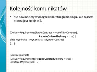 Kolejnośd komunikatów
• Nie powinniśmy wymagad konkretnego bindingu, ale czasem
istotna jest kolejnośd.
[DeliveryRequirements(TargetContract = typeof(IMyContract),
RequireOrderedDelivery = true) ]
class MyService : IMyContract, IMyOtherContract
{ ... }
[ServiceContract]
[DeliveryRequirements(RequireOrderedDelivery = true) ]
interface IMyContract { ... }
 