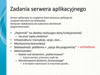 Zadania serwera aplikacyjnego
• „Pojemnik” na obiekty realizujące daną funkcjonalnośd
– Jak pisad logikę obiektów?
• Infrastruktura: transakcje, sesje, stan…
• Mechanizmy komunikacji
• Skalowalnośd: platforma + „opcje dla programisty”
• Administrator:
– Nadzór nad działaniem „platformowym”
• Zużycie pamięci, procesora, wątki itp.
– Monitorowanie działania „biznesowego”
• O ile będzie rejestrowane w zrozumiały sposób…
Serwer aplikacyjny to urządzenie które dostarcza aplikację do
urządzeo klienckich (za Wikipedia).
Komputer dedykowany do wykonania określonych
programów/zadao.
+ architektura
 