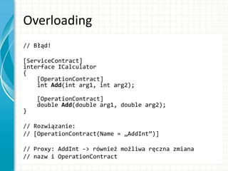 Overloading
// Błąd!
[ServiceContract]
interface ICalculator
{
[OperationContract]
int Add(int arg1, int arg2);
[OperationContract]
double Add(double arg1, double arg2);
}
// Rozwiązanie:
// [OperationContract(Name = „AddInt”)]
// Proxy: AddInt -> również możliwa ręczna zmiana
// nazw i OperationContract
 