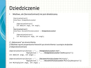 Dziedziczenie
• Możliwe, ale *ServiceContract] nie jest dziedziczony
[ServiceContract]
interface ISimpleCalculator
{
[OperationContract]
int Add(int arg1, int arg2);
}
[ServiceContract]
interface IScientificCalculator : ISimpleCalculator
{
[OperationContract]
int Multiply(int arg1, int arg2);
}
// „Spłaszczane” po stronie klienta
// Możliwe ręczne przywrócenie hierarchii po stronie klienta i usunięcie atrybutów
// [OperationContract]
[OperationContract(Action = "... /ISimpleCalculator/Add",
ReplyAction = "... /ISimpleCalculator/AddResponse")]
int Add(int arg1, int arg2) ;
[OperationContract(Action = "... /IScientificCalculator/Multiply",
ReplyAction = "... /IScientificCalculator/MultiplyResponse")]
int Multiply(int arg1, int arg2) ;
 