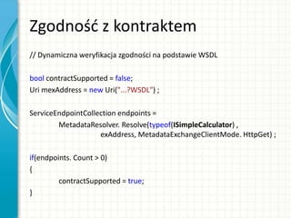 Zgodnośd z kontraktem
// Dynamiczna weryfikacja zgodności na podstawie WSDL
bool contractSupported = false;
Uri mexAddress = new Uri("...?WSDL") ;
ServiceEndpointCollection endpoints =
MetadataResolver. Resolve(typeof(ISimpleCalculator) ,
exAddress, MetadataExchangeClientMode. HttpGet) ;
if(endpoints. Count > 0)
{
contractSupported = true;
}
 