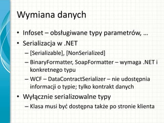 Wymiana danych
• Infoset – obsługiwane typy parametrów, …
• Serializacja w .NET
– [Serializable], [NonSerialized]
– BinaryFormatter, SoapFormatter – wymaga .NET i
konkretnego typu
– WCF – DataContractSerializer – nie udostępnia
informacji o typie; tylko kontrakt danych
• Wyłącznie serializowalne typy
– Klasa musi byd dostępna także po stronie klienta
 