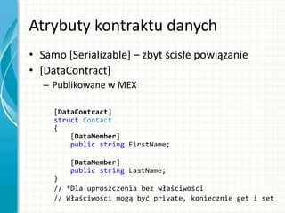 Atrybuty kontraktu danych
• Samo [Serializable] – zbyt ścisłe powiązanie
• [DataContract]
– Publikowane w MEX
[DataContract]
struct Contact
{
[DataMember]
public string FirstName;
[DataMember]
public string LastName;
}
// *Dla uproszczenia bez właściwości
// Właściwości mogą być private, koniecznie get i set
 