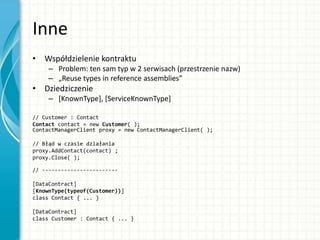 Inne
• Współdzielenie kontraktu
– Problem: ten sam typ w 2 serwisach (przestrzenie nazw)
– „Reuse types in reference assemblies”
• Dziedziczenie
– [KnownType], [ServiceKnownType]
// Customer : Contact
Contact contact = new Customer( );
ContactManagerClient proxy = new ContactManagerClient( );
// Błąd w czasie działania
proxy.AddContact(contact) ;
proxy.Close( );
// ------------------------
[DataContract]
[KnownType(typeof(Customer))]
class Contact { ... }
[DataContract]
class Customer : Contact { ... }
 
