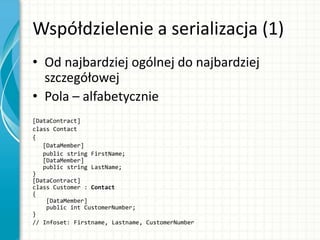 Współdzielenie a serializacja (1)
• Od najbardziej ogólnej do najbardziej
szczegółowej
• Pola – alfabetycznie
[DataContract]
class Contact
{
[DataMember]
public string FirstName;
[DataMember]
public string LastName;
}
[DataContract]
class Customer : Contact
{
[DataMember]
public int CustomerNumber;
}
// Infoset: Firstname, Lastname, CustomerNumber
 