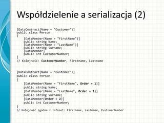 Współdzielenie a serializacja (2)
[DataContract(Name = "Customer")]
public class Person
{
[DataMember(Name = "FirstName")]
public string Name;
[DataMember(Name = "LastName")]
public string Surname;
[DataMember]
public int CustomerNumber;
}
// Kolejność: CustomerNumber, Firstname, Lastname
[DataContract(Name = "Customer")]
public class Person
{
[DataMember(Name = "FirstName", Order = 1)]
public string Name;
[DataMember(Name = "LastName", Order = 1)]
public string Surname;
[DataMember(Order = 2)]
public int CustomerNumber;
}
// Kolejność zgodna z infoset: Firstname, Lastname, CustomerNumber
 