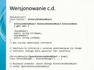 Wersjonowanie c.d.
[DataContract]
class Contact : IExtensibleDataObject
{
ExtensionDataObject IExtensibleDataObject.ExtensionData
{ get; set; }
[DataMember]
public string FirstName;
[DataMember]
public string LastName;
}
// Nie tracimy nadmiarowej informacji
// Umożliwia to interakcję z serwisem spodziewającym się innego
// kontraktu. Dlatego można wykluczyć taki scenariusz:
[ServiceBehavior(IgnoreExtensionDataObject = true)]
class ContactManager : IContactManager { ... }
// Najlepsza praktyka: zawsze obsługa IExtensibleDataObject
// unikać IgnoreExtensionDataObject
 