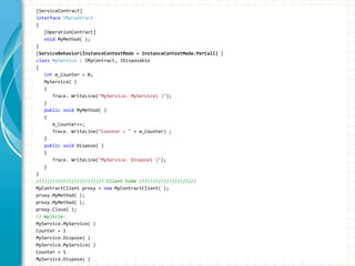 [ServiceContract]
interface IMyContract
{
[OperationContract]
void MyMethod( );
}
[ServiceBehavior(InstanceContextMode = InstanceContextMode.PerCall) ]
class MyService : IMyContract, IDisposable
{
int m_Counter = 0;
MyService( )
{
Trace. WriteLine("MyService. MyService( )");
}
public void MyMethod( )
{
m_Counter++;
Trace. WriteLine("Counter = " + m_Counter) ;
}
public void Dispose( )
{
Trace. WriteLine("MyService. Dispose( )");
}
}
///////////////////////// Client Code /////////////////////
MyContractClient proxy = new MyContractClient( );
proxy.MyMethod( );
proxy.MyMethod( );
proxy.Close( );
// Wyjście:
MyService.MyService( )
Counter = 1
MyService.Dispose( )
MyService.MyService( )
Counter = 1
MyService.Dispose( )
 