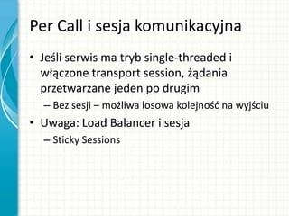Per Call i sesja komunikacyjna
• Jeśli serwis ma tryb single-threaded i
włączone transport session, żądania
przetwarzane jeden po drugim
– Bez sesji – możliwa losowa kolejnośd na wyjściu
• Uwaga: Load Balancer i sesja
– Sticky Sessions
 