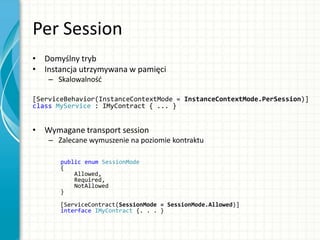 Per Session
• Domyślny tryb
• Instancja utrzymywana w pamięci
– Skalowalnośd
[ServiceBehavior(InstanceContextMode = InstanceContextMode.PerSession)]
class MyService : IMyContract { ... }
• Wymagane transport session
– Zalecane wymuszenie na poziomie kontraktu
public enum SessionMode
{
Allowed,
Required,
NotAllowed
}
[ServiceContract(SessionMode = SessionMode.Allowed)]
interface IMyContract {. . . }
 