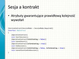 Sesja a kontrakt
• Atrybuty gwarantujące prawidłową kolejnośd
wywołao
[ServiceContract(SessionMode = SessionMode.Required)]
interface IMyContract
{
[OperationContract]
void StartSession();
[OperationContract(IsInitiating = false)]
void CannotStart();
[OperationContract(IsTerminating = true)]
void EndSession();
[OperationContract(IsInitiating = false, IsTerminating = true)]
void CannotStartCanEndSession();
}
 