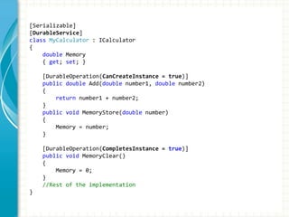 [Serializable]
[DurableService]
class MyCalculator : ICalculator
{
double Memory
{ get; set; }
[DurableOperation(CanCreateInstance = true)]
public double Add(double number1, double number2)
{
return number1 + number2;
}
public void MemoryStore(double number)
{
Memory = number;
}
[DurableOperation(CompletesInstance = true)]
public void MemoryClear()
{
Memory = 0;
}
//Rest of the implementation
}
 