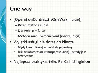 One-way
• [OperationContract(IsOneWay = true)]
– Przed metodą usługi
– Domyślnie – false
– Metoda musi zwracad void (inaczej błąd)
• Wyjątki usługi nie dotrą do klienta
• Błędy komunikacyjne nadal się pojawiają
• Jeśli reliablesession (transport session) – wtedy jest
przerywana
• Najlepsza praktyka: tylko PerCall i Singleton
 