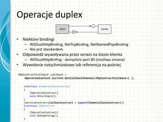 Operacje duplex
• Niektóre bindingi
– WSDualHttpBinding, NetTcpBinding, NetNamedPipeBinding
– Nie jest standardem
• Odpowiedź wywoływana przez serwis na klasie klienta
– WSDualHttpBinfing - domyślnie port 80 (możliwa zmiana)
• Wywołanie natychmiastowe lub referencja na poźniej
IMyContractCallback callback =
OperationContext.Current.GetCallbackChannel<IMyContractCallback>( );
interface ISomeCallbackContract
{
[OperationContract]
void OnCallback();
}
[ServiceContract(CallbackContract = typeof(ISomeCallbackContract))]
interface IMyContract
{
[OperationContract]
void DoSomething();
}
 