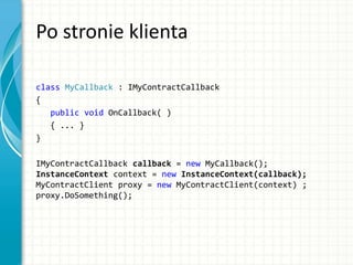 Po stronie klienta
class MyCallback : IMyContractCallback
{
public void OnCallback( )
{ ... }
}
IMyContractCallback callback = new MyCallback();
InstanceContext context = new InstanceContext(callback);
MyContractClient proxy = new MyContractClient(context) ;
proxy.DoSomething();
 