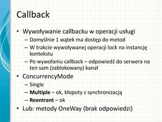 Callback
• Wywoływanie callbacku w operacji usługi
– Domyślnie 1 wątek ma dostęp do metod
– W trakcie wywoływanej operacji lock na instancję
kontekstu
– Po wywołaniu callback – odpowiedź do serwera na
ten sam (zablokowany) kanał
• ConcurrencyMode
– Single
– Multiple – ok, kłopoty z synchronizacją
– Reentrant – ok
• Lub: metody OneWay (brak odpowiedzi)
 