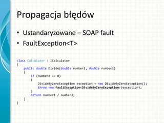 Propagacja błędów
• Ustandaryzowane – SOAP fault
• FaultException<T>
class Calculator : ICalculator
{
public double Divide(double number1, double number2)
{
if (number2 == 0)
{
DivideByZeroException exception = new DivideByZeroException();
throw new FaultException<DivideByZeroException>(exception);
}
return number1 / number2;
}
}
 