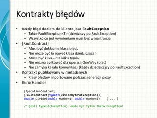 Kontrakty błędów
• Każdy błąd dociera do klienta jako FaultException
– Także FaultException<T> (dziedziczy po FaultException)
– Wszystko co jest wymieniane musi byd w kontrakcie
• [FaultContract]
– Musi byd dokładnie klasa błędu
– Nie może byd to nawet klasa dziedzicząca!
– Może byd kilka – dla kilku typów
– Nie można aplikowad dla operacji OneWay (błąd)
– Nie zamyka kanału komunikacji (każdy dziedziczący po FaultException)
• Kontrakt publikowany w metadanych
– Klasy błędów importowane podczas generacji proxy
• IErrorHandler
[OperationContract]
[FaultContract(typeof(DivideByZeroException))]
double Divide(double number1, double number2) { ... }
// jeśli typeof(Exception) -może być tylko throw Exception!
 