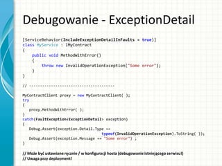 Debugowanie - ExceptionDetail
[ServiceBehavior(IncludeExceptionDetailInFaults = true)]
class MyService : IMyContract
{
public void MethodWithError()
{
throw new InvalidOperationException("Some error");
}
}
// ---------------------------------------
MyContractClient proxy = new MyContractClient( );
try
{
proxy.MethodWithError( );
}
catch(FaultException<ExceptionDetail> exception)
{
Debug.Assert(exception.Detail.Type ==
typeof(InvalidOperationException).ToString( ));
Debug.Assert(exception.Message == "Some error") ;
}
// Może byd ustawiane ręcznie / w konfiguracji hosta (debugowanie istniejącego serwisu!)
// Uwaga przy deployment!
 