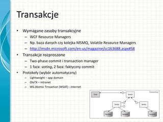 Transakcje
• Wymagane zasoby transakcyjne
– WCF Resource Managers
– Np. baza danych czy kolejka MSMQ, Volatile Resource Managers
– http://msdn.microsoft.com/en-us/magazine/cc163688.aspx#S8
• Transakcje rozproszone
– Two-phase commit i transaction manager
– 1 faza: voting, 2 faza: faktyczny commit
• Protokoły (wybór automatyczny)
– Lightweight – app domain
– OleTX – intranet
– WS-Atomic Trnsaction (WSAT) - internet
 