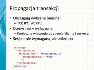 Propagacja transakcji
• Obsługują wybrane bindingi
– TCP, IPC, WS http
• Domyślnie – wyłączone
– Konieczne włączenie po stronie klienta i serwera
• Sesja – nie wymagana, ale zalecana
<bindings>
<netTcpBinding>
<binding name = "TransactionalTCP"
transactionFlow = "true"
/>
</netTcpBinding>
</bindings>
 
