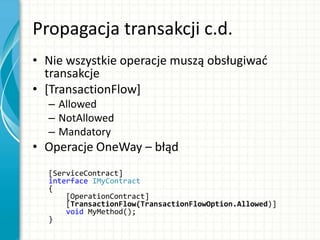 Propagacja transakcji c.d.
• Nie wszystkie operacje muszą obsługiwad
transakcje
• [TransactionFlow]
– Allowed
– NotAllowed
– Mandatory
• Operacje OneWay – błąd
[ServiceContract]
interface IMyContract
{
[OperationContract]
[TransactionFlow(TransactionFlowOption.Allowed)]
void MyMethod();
}
 
