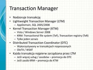 Transaction Manager
• Nadzoruje transakcję
• Lightweight Transaction Manager (LTM)
– AppDomain, SQL 2005/2008
• Kernel Transaction Manager (KTM)
– Vista / Windows Server 2008
– KRM: Transactional file system (TxF), Transaction registry (TxR)
– Tylko jeden serwis
• Distributed Transaction Coordinator (DTC)
– Wykorzystywany w transakcjach rozproszonych
– OleTX / WSAT
• Każda transakcja najpierw zarządzana przez LTM
– Jeśli więcej usług / zasobów – promocja do DTC
– Jeśli zasób KRM – promocja do KTM
 
