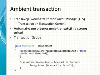 Ambient transaction
• Transakcje wewnątrz thread local storage (TLS)
– Transaction t = Transaction.Current;
• Automatyczne przenoszenie transakcji na stronę
usługi
• Transaction Scope
class MyService : IMyContract
{
[OperationBehavior(TransactionScopeRequired = true)]
public void MyMethod()
{
Transaction transaction = Transaction.Current;
Debug.Assert(transaction != null);
}
}
 