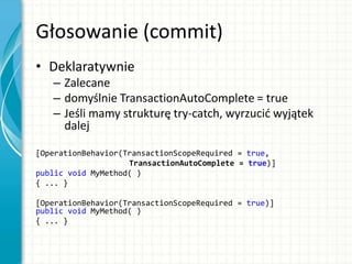 Głosowanie (commit)
• Deklaratywnie
– Zalecane
– domyślnie TransactionAutoComplete = true
– Jeśli mamy strukturę try-catch, wyrzucid wyjątek
dalej
[OperationBehavior(TransactionScopeRequired = true,
TransactionAutoComplete = true)]
public void MyMethod( )
{ ... }
[OperationBehavior(TransactionScopeRequired = true)]
public void MyMethod( )
{ ... }
 