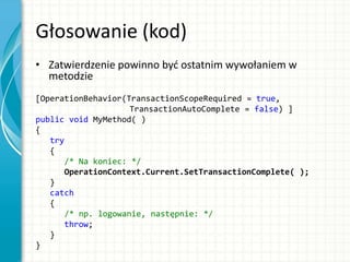 Głosowanie (kod)
• Zatwierdzenie powinno byd ostatnim wywołaniem w
metodzie
[OperationBehavior(TransactionScopeRequired = true,
TransactionAutoComplete = false) ]
public void MyMethod( )
{
try
{
/* Na koniec: */
OperationContext.Current.SetTransactionComplete( );
}
catch
{
/* np. logowanie, następnie: */
throw;
}
}
 