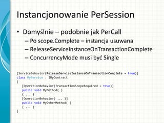 Instancjonowanie PerSession
• Domyślnie – podobnie jak PerCall
– Po scope.Complete – instancja usuwana
– ReleaseServiceInstanceOnTransactionComplete
– ConcurrencyMode musi byd Single
[ServiceBehavior(ReleaseServiceInstanceOnTransactionComplete = true)]
class MyService : IMyContract
{
[OperationBehavior(TransactionScopeRequired = true)]
public void MyMethod( )
{ ... }
[OperationBehavior( ... )]
public void MyOtherMethod( )
{ ... }
}
 