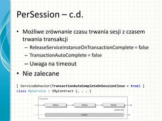 PerSession – c.d.
• Możliwe zrównanie czasu trwania sesji z czasem
trwania transakcji
– ReleaseServiceInstanceOnTransactionComplete = false
– TransactionAutoComplete = false
– Uwaga na timeout
• Nie zalecane
[ ServiceBehavior(TransactionAutoCompleteOnSessionClose = true) ]
class MyService : IMyContract {. . . }
 