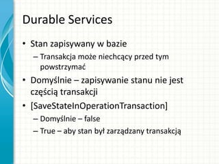 Durable Services
• Stan zapisywany w bazie
– Transakcja może niechcący przed tym
powstrzymad
• Domyślnie – zapisywanie stanu nie jest
częścią transakcji
• [SaveStateInOperationTransaction]
– Domyślnie – false
– True – aby stan był zarządzany transakcją
 