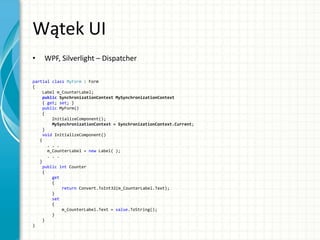 Wątek UI
• WPF, Silverlight – Dispatcher
partial class MyForm : Form
{
Label m_CounterLabel;
public SynchronizationContext MySynchronizationContext
{ get; set; }
public MyForm()
{
InitializeComponent();
MySynchronizationContext = SynchronizationContext.Current;
}
void InitializeComponent()
{
. . .
m_CounterLabel = new Label( );
. . .
}
public int Counter
{
get
{
return Convert.ToInt32(m_CounterLabel.Text);
}
set
{
m_CounterLabel.Text = value.ToString();
}
}
}
 