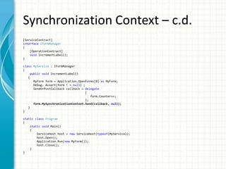 Synchronization Context – c.d.
[ServiceContract]
interface IFormManager
{
[OperationContract]
void IncrementLabel();
}
class MyService : IFormManager
{
public void IncrementLabel()
{
MyForm form = Application.OpenForms[0] as MyForm;
Debug. Assert(form ! = null) ;
SendOrPostCallback callback = delegate
{
form.Counter++;
};
form.MySynchronizationContext.Send(callback, null);
}
}
static class Program
{
static void Main()
{
ServiceHost host = new ServiceHost(typeof(MyService));
host.Open();
Application.Run(new MyForm());
host.Close();
}
}
 