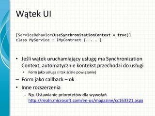 Wątek UI
[ServiceBehavior(UseSynchronizationContext = true)]
class MyService : IMyContract {. . . }
• Jeśli wątek uruchamiający usługę ma Synchronization
Context, automatycznie kontekst przechodzi do usługi
• Form jako usługa (i tak ścisłe powiązanie)
– Form jako callback – ok
• Inne rozszerzenia
– Np. Ustawianie priorytetów dla wywołao
http://msdn.microsoft.com/en-us/magazine/cc163321.aspx
 