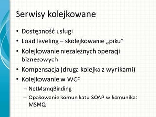 Serwisy kolejkowane
• Dostępnośd usługi
• Load leveling – skolejkowanie „piku”
• Kolejkowanie niezależnych operacji
biznesowych
• Kompensacja (druga kolejka z wynikami)
• Kolejkowanie w WCF
– NetMsmqBinding
– Opakowanie komunikatu SOAP w komunikat
MSMQ
 