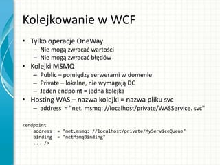 Kolejkowanie w WCF
• Tylko operacje OneWay
– Nie mogą zwracad wartości
– Nie mogą zwracad błędów
• Kolejki MSMQ
– Public – pomiędzy serwerami w domenie
– Private – lokalne, nie wymagają DC
– Jeden endpoint = jedna kolejka
• Hosting WAS – nazwa kolejki = nazwa pliku svc
– address = "net. msmq: //localhost/private/WASService. svc"
<endpoint
address = "net.msmq: //localhost/private/MyServiceQueue"
binding = "netMsmqBinding"
... />
 