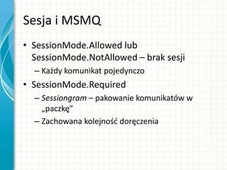 Sesja i MSMQ
• SessionMode.Allowed lub
SessionMode.NotAllowed – brak sesji
– Każdy komunikat pojedynczo
• SessionMode.Required
– Sessiongram – pakowanie komunikatów w
„paczkę”
– Zachowana kolejnośd doręczenia
 