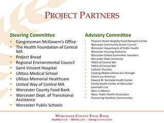 PROJECT PARTNERS
Steering Committee
 Congressman McGovern’s Office
 The Health Foundation of Central
MA
 Project Bread
 Regional Environmental Council
 Saint Vincent Hospital
 UMass Medical School
 UMass Memorial Healthcare
 United Way of Central MA
 Worcester County Food Bank
 Worcester Dept. of Transitional
Assistance
 Worcester Public Schools
Advisory Committee
• Pleasant Street Neighborhood Network Center
• Worcester Community Action Council
• Worcester Department of Public Health
• Worcester Housing Authority
• Worcester School Committee members
• Worcester State University
• YMCA of Central MA
• YWCA of Central MA
 Catholic Charities
 Cooking Matters/Share Our Strength
 Centro Las Americas
 Edward M. Kennedy Health Center
 Family Health Center of Worcester
 Jeremiah’s Inn
 Mass in Motion
 Mass. Public Health Association
 Pioneering Healthier Communities
 